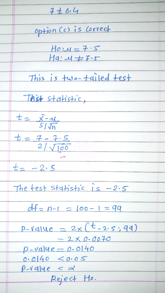 7 10.4 option (c) is correct Ho:4= 7.5 Ha: el # 7.5 This is two-tailed test Tast statistic, to ensure t = 7- 7.5 2/ Vioo t= -