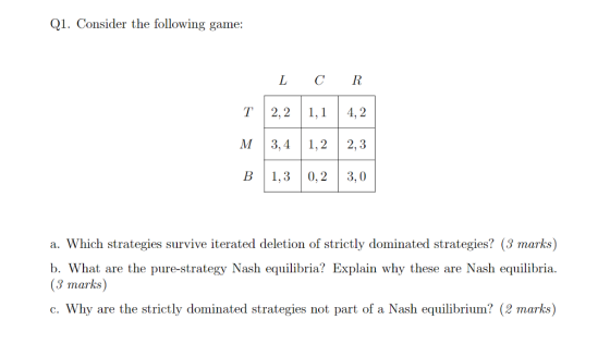 Q1. Consider the following game L CR T2,21,14,2 M 3,41,22,3 B 1,3 0,2 3,0 a. Which strategies survive iterated deletion of strictly dominated strategies? (3 marks) b. What are the pure-strategy Nash equilibria? Explain why these are Nash equilibria. (3 marks) c. Why are the strictly dominated strategies not part of a Nash equilibrium? (2 marks)