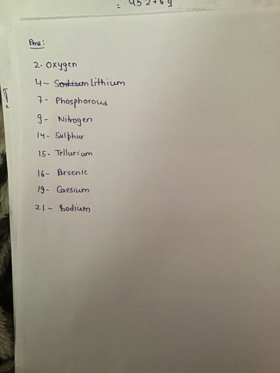 - 452764 Ans! 2-oxygen 4- Sodium Lithium 7- Phosphorous 9- Nitrogen 14- Sulphur 15- Tellurium 16- Arsenic 19- Caesium 21 - Bo