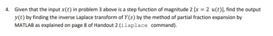 4. Given that the input x(t) in problem 3 above is a step function of magnitude 2 [x = 2 u(t), find the output y() by fnding the inverse Laplace transform of Y (s) by the method of partial fraction expansion by MATLAB as explained on page 8 of Handout 2 (ilaplace command).