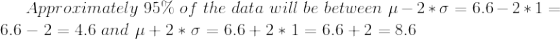 Approximately 95% of the data will be between u-2*0 = 6.6 – 2*1 = 6.6 – 2 = 4.6 and u +2*0= 6.6+2*1 = 6.6 +2 = 8.6