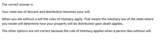 The correct answer is Your state law of descent and distribution becomes your will. When you die without a will the rules of