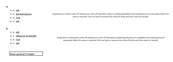 A) 1) dr. A/R 2) cr. Bad Debt Expense 3) dr. Cash 4) cr. AR Explanation:In Direct write off method, we write off bad debt sim
