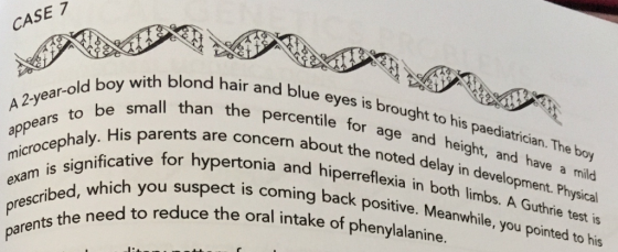CASE 7 2-year-old boy with blond hair and blue d hair and blue eyes is brought to his paediatrician. The n the percentile for age and height, and have a mild concern about the noted delay in development. Physical onia and hiperreflexia in both limbs. A Guthrie test is ing back positive. Meanwhile, you pointed to his small than the percentile for a ears to be small tha ap ohaly. His icrocephaly. His parents ar A 2-year-old Perceye aly. His parents are concern about th ianificative for hypertonia and hiperr which you suspect is coming back posi age and height, and hi he boy xam is significative for h prescribed, which parents bed, the need to reduce you ed to reduce the oral intake of phenylalanine.