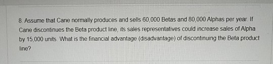 8. Assume that Cane normally produces and sells 60,000 Betas and 80,000 Alphas per year. If Cane discontinues the Beta produc
