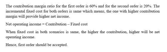 The contribution margin ratio for the first order is 60% and for the second order is 20%. The incremental fixed cost for both