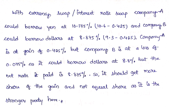 with corrency swap / interest rate swap companys A could borrow yen at 10.1759% (10.6 - 0.425) and comporny B could borrow do