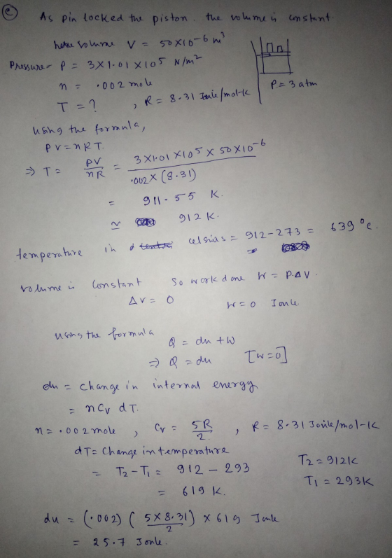 As pin locked the piston. the olime is constant. hele volume va sox10-6 m² Pressure-p= 3x1.010105 N/m² P. = 3 atm 2 .002 mole