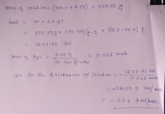 Mass of solution = (500.0 +7.50) = 507.50 8. Heat = mx S x dT .. 507.50g x 1.00 cal/g-9 x (28.7 - 25.0) & = 1877.75 cal Mole
