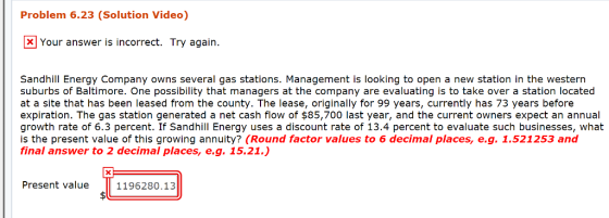 Problem 6.23 (Solution Video) Your answer is incorrect. Try again. Sandhill Energy Company owns several gas stations. Management is looking to open a new station in the western suburbs of Baltimore. One possibility that managers at the company are evaluating is to take over a station located at a site that has been leased from the county. The lease, originally for 99 years, currently has 73 years before expiration. The gas station generated a net cash flow of $85,700 last year, and the current owners expect an annual growth rate of 6.3 percent. If Sandhill Energy uses a discount rate of 13.4 percent to evaluate such businesses, what is the present value of this growing annuity? (Round factor values to 6 decimal places, e.g. 1.521253 and final answer to 2 decimal places, e.g. 15.21.) Present va1196280.13