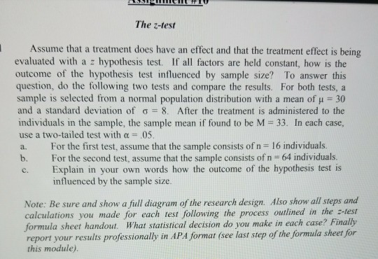 The z-test Assume that a treatment does have an effect and that the treatment effect is being evaluated with a z hypothesis test. If all factors are held constant, how is the outcome of the hypothesis test influenced by sample size? To answer this question, do the following two tests and compare the results. For both tests, a sample is selected from a normal population distribution with a mean of H 30 and a standard deviation of ơ 8. After the treatment is administered to the individuals in the sample, the sample mean if found to be M 33. In each case use a two-tailed test with 05 a. For the first test, assume that the sample consists of n 16 individuals. b. For the second test, assume that the sample consists of n 64 individuals. c. Explain in your own words how the outcome of the hypothesis test is influenced by the sample size Note: Be sure and show a full diagram of the research design. Also show all steps and calculations you made for each test following the process outlined in the z-test formula sheet handout. What statistical decision do you make in each case? Finally report your results professionally in APA format (see last step of the formula sheet for this module)