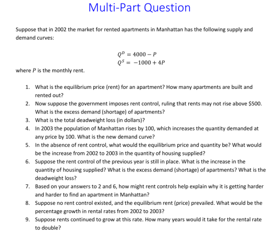 Multi-Part Question Suppose that in 2002 the market for rented apartments in Manhattan has the following supply and demand curves: Q 4000-P QS- -1000 + 4P where P is the monthly rent. What is the equilibrium price (rent) for an apartment? How many apartments are built and rented out? Now suppose the government imposes rent control, ruling that rents may not rise above $500. What is the excess demand (shortage) of apartments? What is the total deadweight loss (in dollars)? 1. 2. 3. 4. In 2003 the population of Manhattan rises by 100, which increases the quantity demanded at 5 In the absence of rent control, what would the equilibrium price and quantity be? What would 6. Suppose the rent control of the previous year is still in place. What is the increase in the any price by 100. What is the new demand curve? be the increase from 2002 to 2003 in the quantity of housing supplied? quantity of housing supplied? What is the excess demand (shortage) of apartments? What is the deadweight loss? 7. Based on your answers to 2 and 6, how might rent controls help explain why it is getting harder 8. Suppose no rent control existed, and the equilibrium rent (price) prevailed. What would be the 9 Suppose rents continued to grow at this rate. How many years would it take for the rental rate and harder to find an apartment in Manhattan? percentage growth in rental rates from 2002 to 2003? to double?