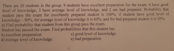 There are 20 students in the group. 9 students have excellent preparation for the exam, 6 have good level of knowledge, 3 have average level of knowledge, and 2 are bad prepared. Probability that student pass the exam for excellently prepared student is 100%, if student have good level of knowledge-90%, for average level of knowledge it is 60%, and for bad prepared student it is 20%. a) Find probability that student from this group pass the exam Student has passed the exam. Find probabilities that this student b) excellent preparation d) average level of knowledge c) good level of knowledge e) bad preparation