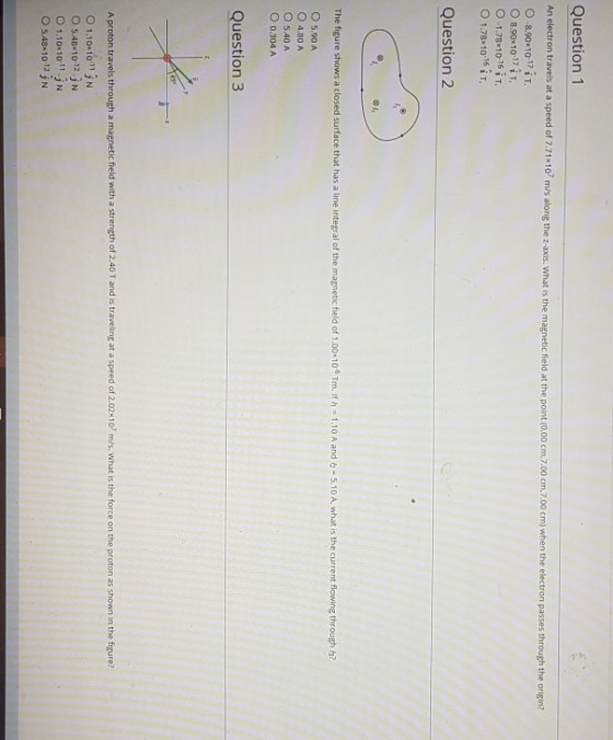 Question 1 on travels at a speed of 7.71 10 m/s along the z-axns what is the magnetic fieid at the point .00 cm.7.00 cm.7.00 cm) when the electron passes through the origin? 0-8.90x10-17 İ T O 8.90×1017 į T, 0-1.78x 10.16 ¡ T, O 1.78x10-16 Question 2 The figure shows a closed surface that has a line integral of the magnetic field of 1 00-106 Tm. Ifケー1.10 A and々-5.10 A what s the current flowing through a? O 5.90 A O 4.80 A O 5.40 A O 0.304 A Question 3 A proton travels through a magnetic field with a strength of 2.40 T and is traveling at a speed of 2.02 10 m/s. What is the force on the proton as shown in the figure? O 1.10x10 11 jN O 5.48 10-12.N O1101011.jN O 5.48 10 12 jN