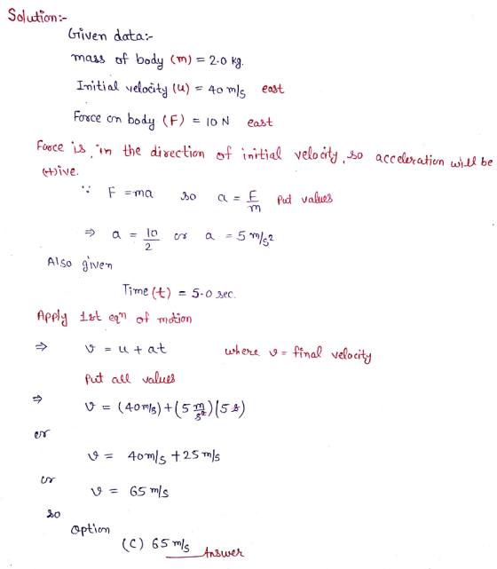 Solution: Given data: mass of body (m) = 2-0 kg. Initial velocity (u) = 40 mis east Force on body (F) = 10 N east force is in