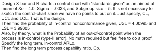 Design X-bar and R charts a control chart with standards given as an aimed-at mean of Xo 4.0, Sigma.0033, and Subgroup size 5. It is not necessary to sketch the control-chart since we have no points to put on it. Just specify, CL, UCL and LCL. That is the design. Then find the probability of in-control nonconformance given, USL 4.00995 and LSL 3.99005 Also, by theory, what is the Probability of an out-of-control point when the process is in-control (type-ll error). No math required but feel free to do a proof. Specify the long term, in-control ARLo. Then find the long term process capability ratio, Cp.