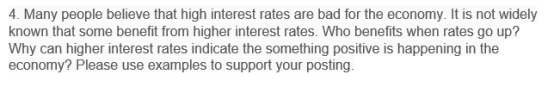 4. Many people believe that high interest rates are bad for the economy. It is not widely known that some benefit from higher interest rates. Who benefits when rates go up? Why can higher interest rates indicate the something positive is happening in the economy? Please use examples to support your posting.