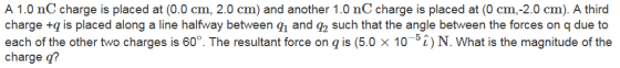A 1.0 nC charge is placed at (0.0 cm, 2.0 cm) and another 1.0 nC charge is placed at (0 cm,-2.0 cm). A third charge +qis placed along a line halfway between qi and g2 such that the angle between the forces on qdue to each of the other two charges is 60°. The resultant force on q is (5.0 x 10-5i) N. What is the magnitude of the charge q?