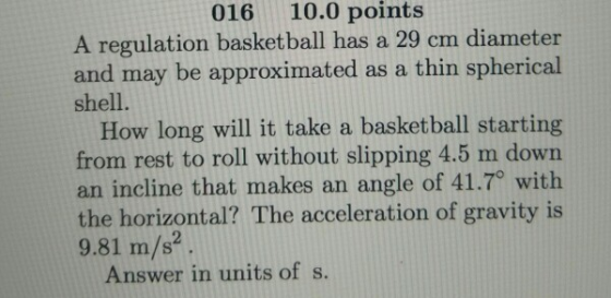 016 10.0 points A regulation basketball has a 29 cm diameter and may be approximated as a thin spherical shell. How long will it take a basketball starting from rest to roll without slipping 4.5 m down an incline that makes an angle of 41.7 with the horizontal? The acceleration of gravity is 9.81 m/s2 Answer in units of s.