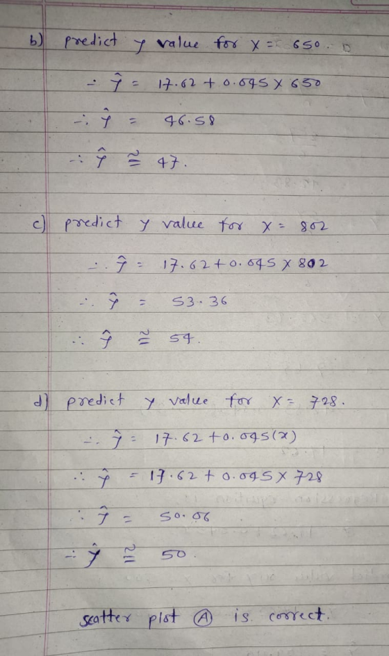 b) predict value for x = 650 9 - 17.62 +0.695 X 650 46.58 ŷ 47. c) predict y value for x=802 : 9 - 17.62 +0.045 X 802 ŷ 53.36