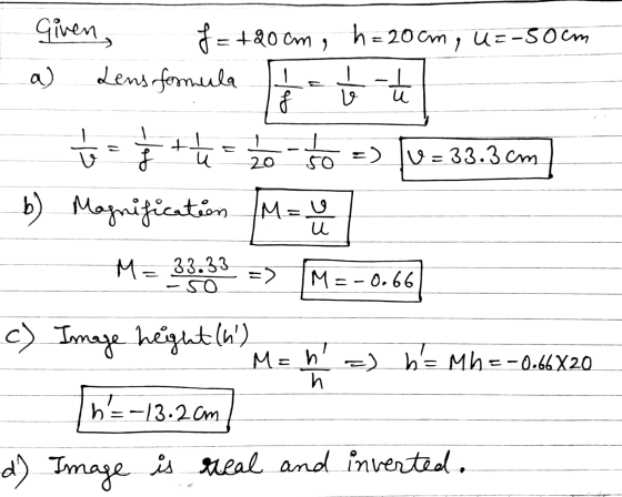 Given, f=+20 cm, Lens formula h = 20 cm , U=-50cm a) - f ہوا۔ + こ v u 20 =) 5o v=33.3cm so Magnification M=y b ) ele u M= 33.