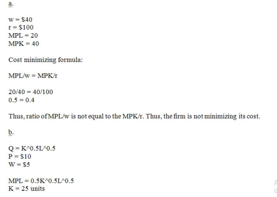 a. WA W = $40 r= $100 MPL= 20 MPK = 40 Cost minimizing formula: MPL/w = MPK/r 20/40 = 40/100 0.5 = 0.4 Thus, ratio of MPL/w i