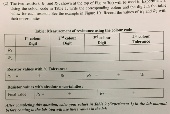 (2) The two resistors, Ri and R2, shown at the top of Figure 3(a) will be used in Experımehl i. Using the colour code in Table 1, write the corresponding colour and the digit in the t below for each resistor. See the example in Figure 10. Record the values of Ri and R2 with their uncertainties Table: Measurement of resistance using the colour code 1st colour Digit 2nd colour Digit 3rd colour Digit 4th colour Tolerance R2 Resistor values with % Tolerance: R1 = Resistor values with absolute uncertainties: Final value | R| = After completing this question, enter your values in Table 2 (Experiment 1) in the lab man R2 before coming to the lab. You will use these values in the lab.
