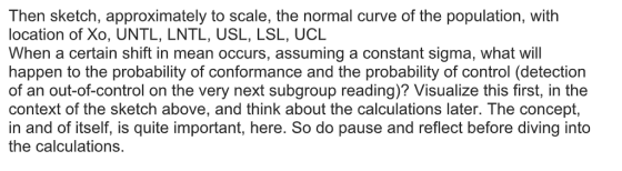 Then sketch, approximately to scale, the normal curve of the population, with location of Xo, UNTL, LNTL, USL, LSL, UCIL When a certain shift in mean occurs, assuming a constant sigma, what will happen to the probability of conformance and the probability of control (detection of an out-of-control on the very next subgroup reading)? Visualize this first, in the context of the sketch above, and think about the calculations later. The concept, in and of itself, is quite important, here. So do pause and reflect before diving into the calculations.