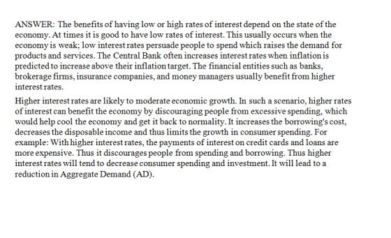 ANSWER: The benefits of having low or high rates of interest depend on the state of the economy. At times it is good to have low rates of interest. This usually occurs when the economy is weak; low interest rates persuade people to spend which raises the demand for products and services. The Central Bank often increases interest rates when inflation is predicted to increase above their inflation target. The financial entities such as banks, brokerage firms, insurance companies, and money managers usually benefit from higher nterest rates. Higher interest rates are likely to moderate economic growth. In such a scenario, higher rates of interest can benefit the economy by discouraging people from excessive spending, which would help cool the economy and get it back to normality. It increases the borrowings cost, decreases the disposable income and thus limits the growth in consumer spending. For example: With higher interestrates, the payments of interest on credit cards and loans are more expensive. Thus it discourages people from spending and borrowing. Thus higher interest rates will tend to decrease consumer spending and investment. It will lead to a reduction in Aggregate Demand (AD)