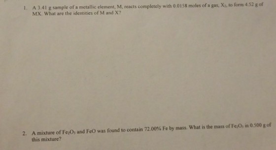 l. A 3.41 g sample of a metallic element, M, reacts completely with 0,0158 moles of a gas, X2. to form 4.52 g of MX, What are the identities of M and X? 2. A mixture of Fezoy and Feo was found to contain 72.00% Fe by mass. What is the mass of Felo in 0.500 g of this mixture?