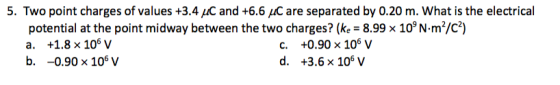5. Two point charges of values +3.4 uC and +6.6 uC are separated by 0.20 m. What is the electrical potential at the point midway between the two charges? (ke-8.998 109 Nm/c) +0.90 x 106 V +3.6×106 V C. b. -0.90x 106 v d.