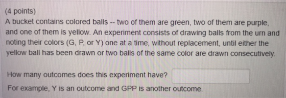 (4 points) A bucket contains colored balls - two of them are green, two of them are purple, and one of them is yellow. An experiment consists of drawing balls from the urn and noting their colors (G, P, or Y) one at a time, without replacement, until either the yellow ball has been drawn or two balls of the same color are drawn consecutively How many outcomes does this experiment have? For example, Y is an outcome and GPP is another outcome.