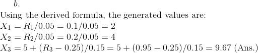 b.\\ \text{Using the derived formula, the generated values are: }\\ X_{1}=R_{1}/0.05=0.1/0.05=2\\ X_{2}=R_{2}/0.05=0.2/0.05=4\\ X_{3}=5+(R_{3}-0.25)/0.15=5+(0.95-0.25)/0.15=9.67\text{ (Ans.)}