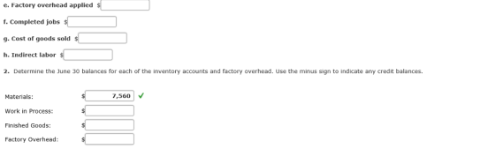 e. Factory overhead applied f. Completed jobs g. Cost of goods sold h. Indirect labor 2. Determine the June 30 balances for each of the inventory accounts and factory overhead. Use the minus sign to indicate any credit balances 7,560 Materials: Work in Process: Finished Goods: Factory Overhead