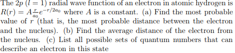 The 2p (1) radial wave function of an electron in atomic hydrogen is R(r) Ab-2 where A is a constant. (a) Find the most probable value of r (that is, the most probable distance between the electron and the nucleus). (b) Find the average distance of the electron from the nucleus. (c) List all possible sets of quantum numbers that can describe an electron in this state