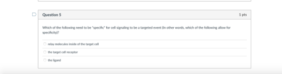 D Question 5 1 pts Which of the following need to be specific for cell signaling to be a targeted event (In other words, which of the following allow for specificity) relay molecules inside of the target cell the target cell receptor the ligand