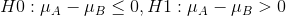 H0: \mu_A -\mu_B \leq 0 ,H1: \mu_A -\mu_B>0