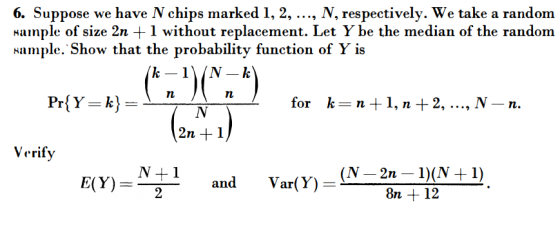 6. Suppose we have N chips marked 1,2, ..., N, respectively. We take a random Hample of size 2n +1 without replacement. Let Y be the median of the random Hample. Show that the probability function of Y is for k-n +1, n +2, ..., N - n. 2n +1 Verify and Var(Y) 8n +12