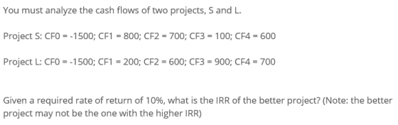 You must analyze the cash flows of two projects, S and L. Project S: CFO = -1500; CF1 = 800; CF2 = 700; CF3 = 100; CF4 = 600