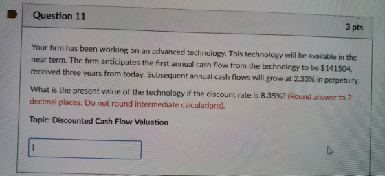 Question 11 3 pts Your firm has been working on an advanced technology. This technology will be available in the near term. The firm anticipates the first annual cash flow from the technology to be $141504 received three years from today. Subsequent annual cash flows will grow at 2.33% in perpetuity. what is the present value of the technology if the discount rate is 8.35%? (Round answer to 2 decimal places. Do not round intermediate calculations). Topic: Discounted Cash Flow Valuation