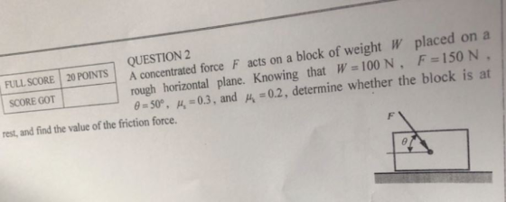 QUESTION 2 FULL SCORE 20 POINTSA concentrated force F acts on a block of weight W placed on a rough horizontal plane. Knowing that W 100 N. F 150 N. 0.2, determine whether the block is at _ _ _ _ _ _ _ θ 50° , n:03, and μ, rest, and find the value of the friction force.