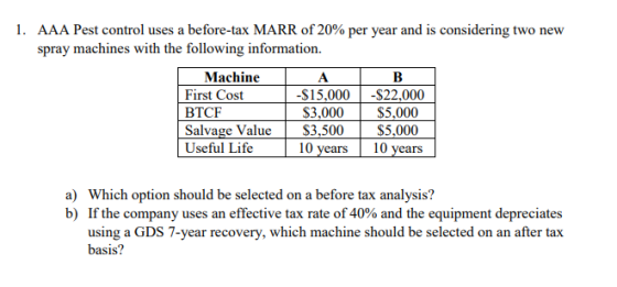 1. AAA Pest control uses a before-tax MARR of 20% per year and is considering two new spray machines with the following information Machine First Cost BTCF Salvage: Valu Useful Life $15,000-$22,000 53,()()() ss,000 S3,,500 $5,000 10 years10 years a) Which option should be selected on a before tax analysis? b) If the company uses an effective tax rate of 40% and the equipment depreciates using a GDS 7-year recovery, which machine should be selected on an after tax basis?