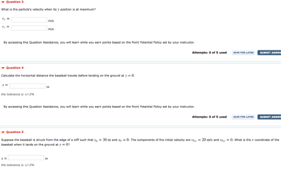 Question 3 What is the particles velocity when its y position is at maximum? m/s m/s By accessing this Question Assistance, you will learn while you earn points based on the Point Potential Policy set by your instructor. Attempts: 0 of 5 used SAVE FOR LATER SUBMIT ANSWE Question 4 Calculate the horizontal distance the baseball travels before landing on the ground at y-0 the tolerance is +/-2% By accessing this Question Assistance, you will learn while you earn points based on the Point Potential Policy set by your instructor. Attempts: 0 of 5 used SAVE FOR LATER SUBMIT ANSWE Question 5 Suppose the baseball is struck from the edge of a cliff such that yo-30 m and baseball when it lands on the ground at y 0? 0. The components of the initial velocity are vo.x-20 m/s and voy-0. What is the x coordinate of the the tolerance is +/-2%