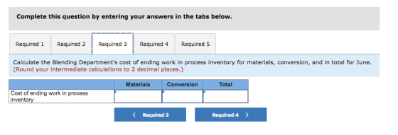 Complete this question by entering your answers in the tabs below. Required 1 Required 2Required 3 Required 4Required 5 Calculate the Blending Departments cost of ending work in process inventory for materials, conversion, and in total for June (Round your intermediate calculations to 2 decimal places.) Materials conversio Total Cost of ending work in process inventory K Required 2 Required 4