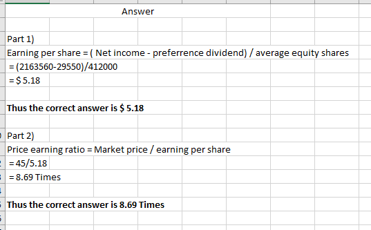 Answer Part 1) Earning per share = (Net income - preferrence dividend) / average equity shares = (2163560-29550)/412000 = $5.