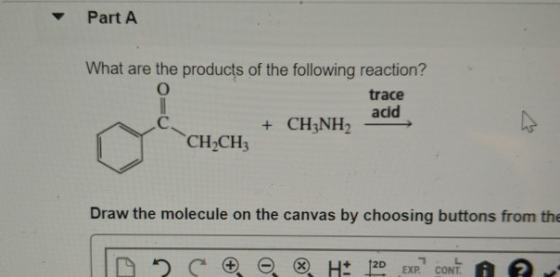 Part A What are the products of the following reaction? O trace acid + CH3NH2 CH2CH3 Draw the molecule on the canvas by choos