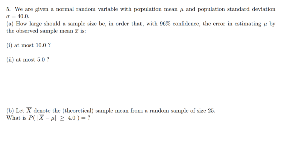 5. We are given a normal random variable with population mean μ and population standard deviation σ 40.0. (a) How large should a sample size be, in order that, with 96% confidence, the error in estimating μ by the observed sample mean is: (i) at most 10.0? (ii) at most 5.0? (b) Let X denote the (theoretical) sample mean from a random sample of size 25. What is P( X-씨 > 4.0 ) ?