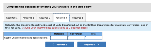 Complete this question by entering your answers in the tabs below. Required 1 Required 2 Required 3Required 4Required 5 Calculate the Blending Departments cost of units transferred out to the Bottling Department for materials, conversion, and in total for June. (Round your intermediate calculations to 2 decimal places.) Total Materials Conversion Cost of units completed and transferred out < Required 3 Required 5>