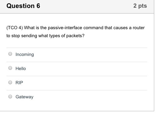 Question 6 2 pts (TCO 4) What is the passive-interface command that causes a router to stop sending what types of packets? Incoming O Hello O RIP Gateway