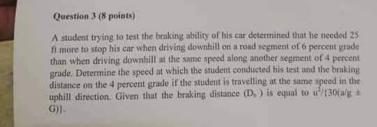 Question 3 (8 points) A student trying to test the braking ability of his car determined that he needed 25 fi more to stop his car when driving downhill on a road segment of ó percent grade than when driving downhill at the same speed alonig another segment of 4 percent grade. Determine the speed at which the student conducted his test and the braking distance on the 4 percent grade if the student is travelling at the same speed in the